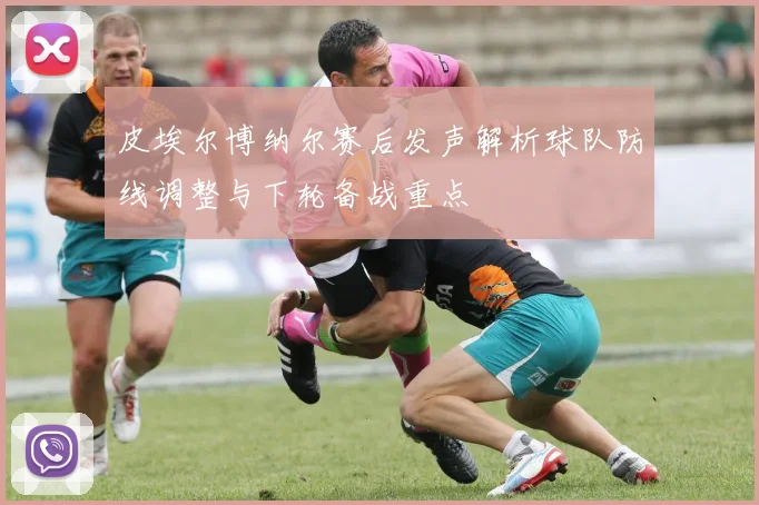 皮埃尔博纳尔赛后发声解析球队防线调整与下轮备战重点