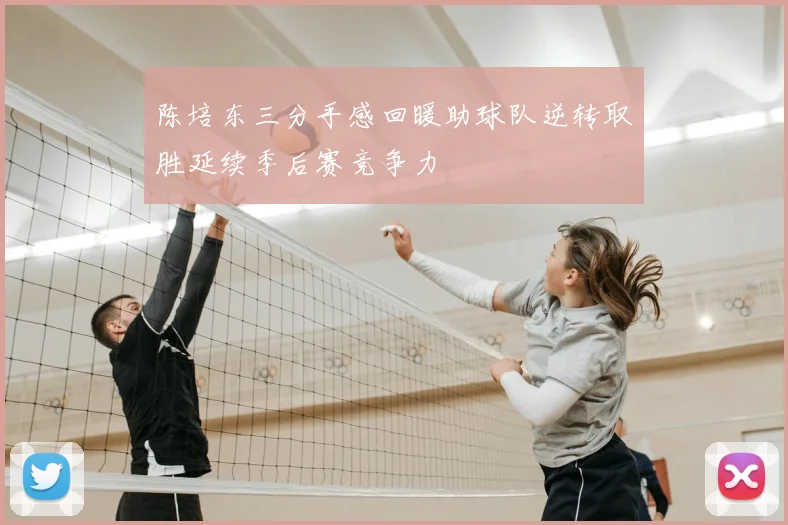 陈培东三分手感回暖助球队逆转取胜延续季后赛竞争力