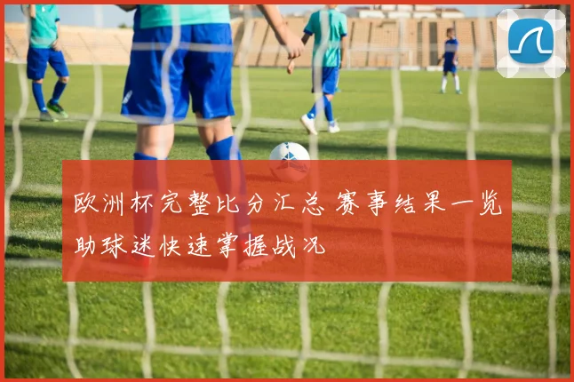 欧洲杯完整比分汇总 赛事结果一览助球迷快速掌握战况