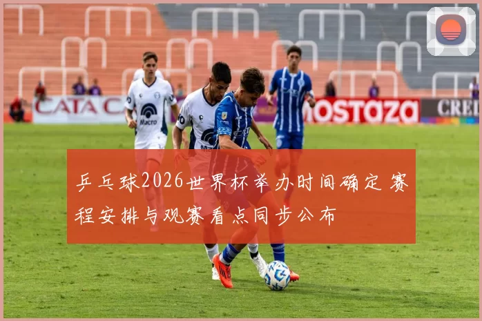 乒乓球2026世界杯举办时间确定 赛程安排与观赛看点同步公布