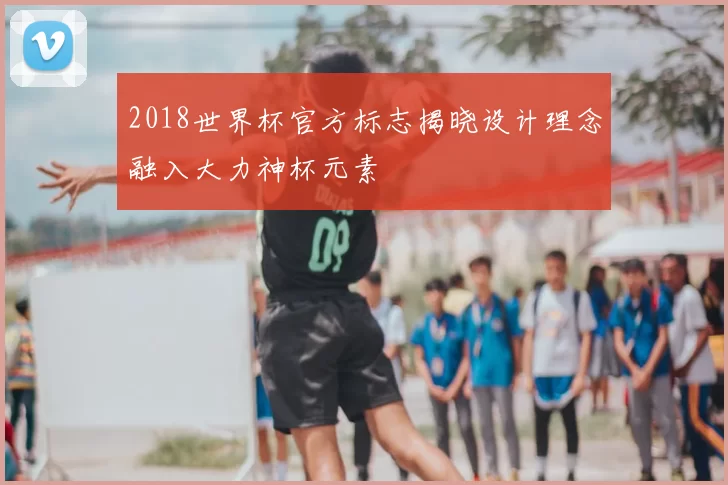 2018世界杯官方标志揭晓设计理念融入大力神杯元素