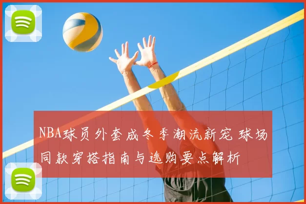 NBA球员外套成冬季潮流新宠 球场同款穿搭指南与选购要点解析