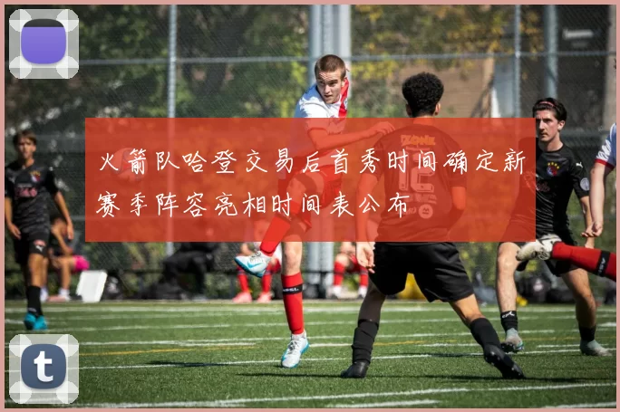 火箭队哈登交易后首秀时间确定新赛季阵容亮相时间表公布