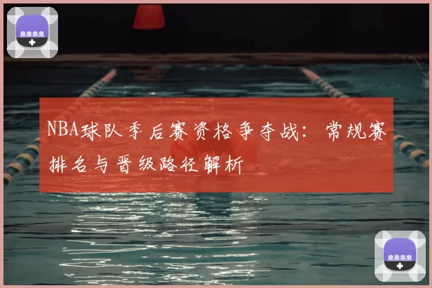NBA球队季后赛资格争夺战：常规赛排名与晋级路径解析