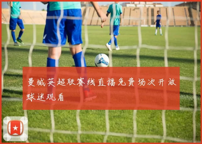 曼城英超联赛线直播免费场次开放球迷观看