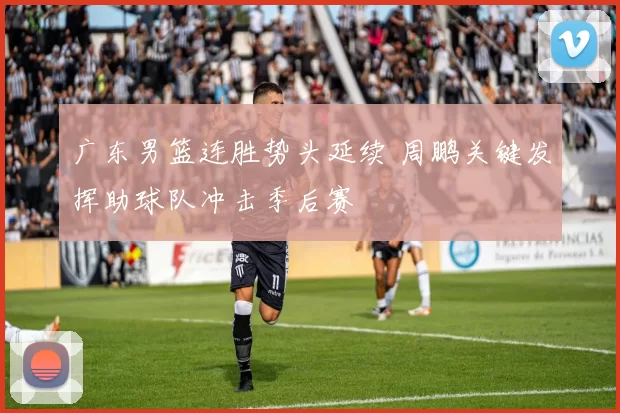 广东男篮连胜势头延续 周鹏关键发挥助球队冲击季后赛