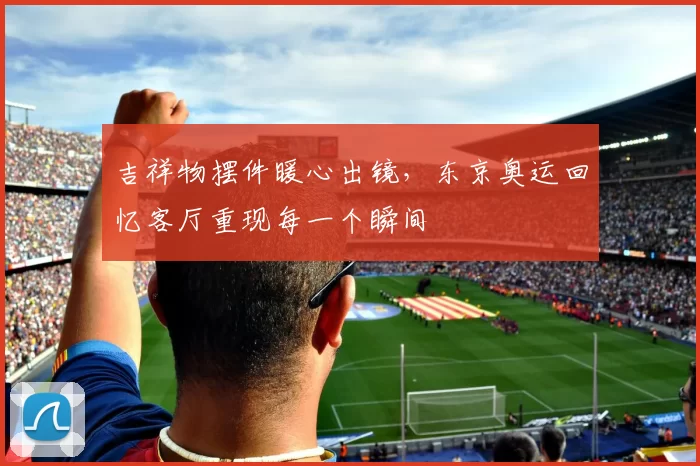 吉祥物摆件暖心出镜，东京奥运回忆客厅重现每一个瞬间