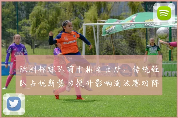 欧洲杯球队前十排名出炉，传统强队占优新势力提升影响淘汰赛对阵