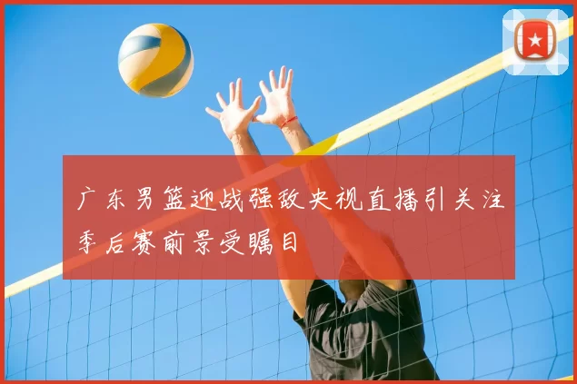 广东男篮迎战强敌央视直播引关注季后赛前景受瞩目