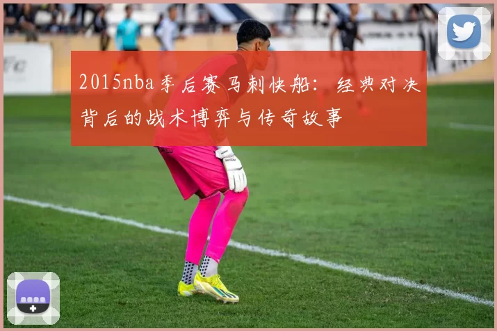 2015nba季后赛马刺快船：经典对决背后的战术博弈与传奇故事