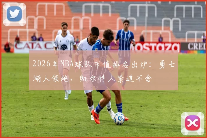 2026年NBA球队市值排名出炉：勇士湖人领跑，凯尔特人紧追不舍