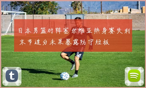 日本男篮对阵塞尔维亚热身赛失利 末节追分未果暴露防守短板