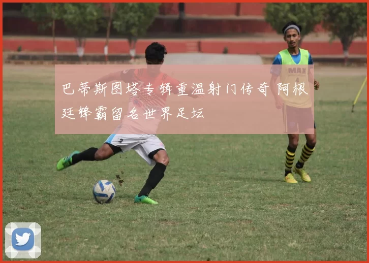 巴蒂斯图塔专辑重温射门传奇 阿根廷锋霸留名世界足坛