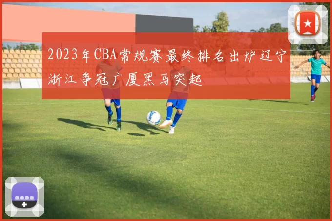 2023年CBA常规赛最终排名出炉辽宁浙江争冠广厦黑马突起