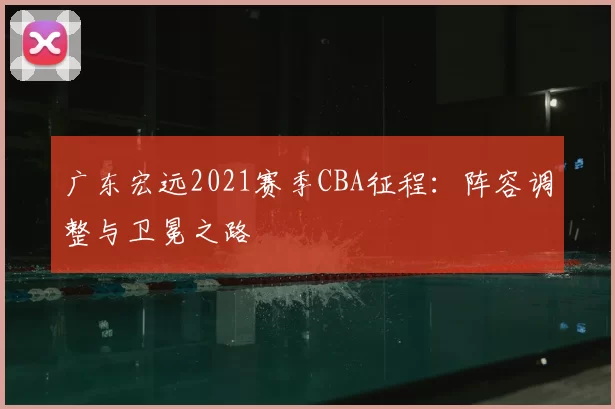 广东宏远2021赛季CBA征程：阵容调整与卫冕之路