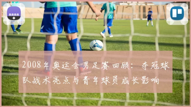 2008年奥运会男足赛回顾：夺冠球队战术亮点与青年球员成长影响