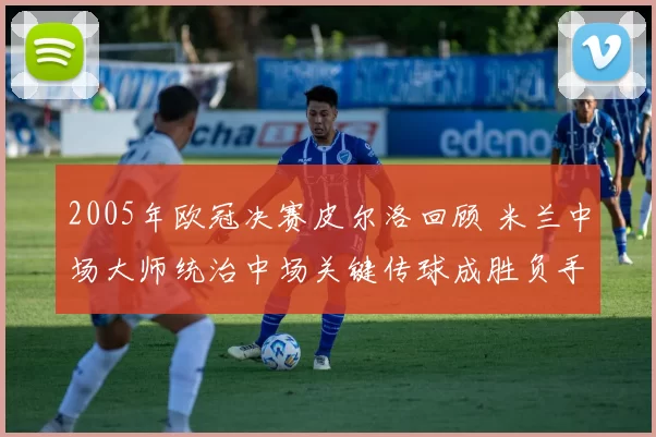 2005年欧冠决赛皮尔洛回顾 米兰中场大师统治中场关键传球成胜负手