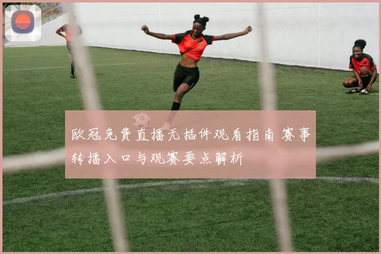 欧冠免费直播无插件观看指南 赛事转播入口与观赛要点解析