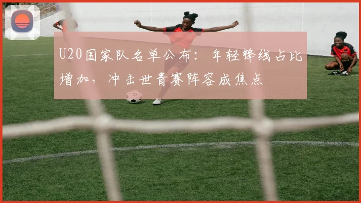 U20国家队名单公布：年轻锋线占比增加，冲击世青赛阵容成焦点
