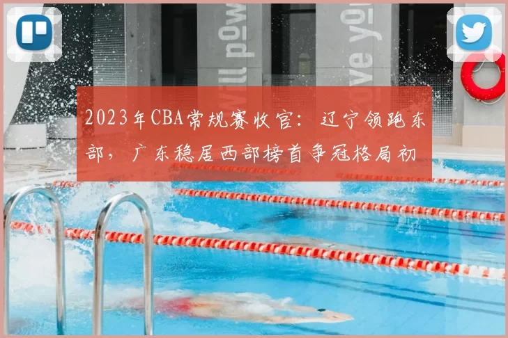2023年CBA常规赛收官：辽宁领跑东部，广东稳居西部榜首争冠格局初定