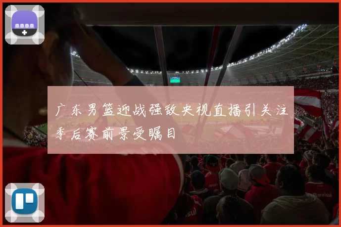 广东男篮迎战强敌央视直播引关注季后赛前景受瞩目