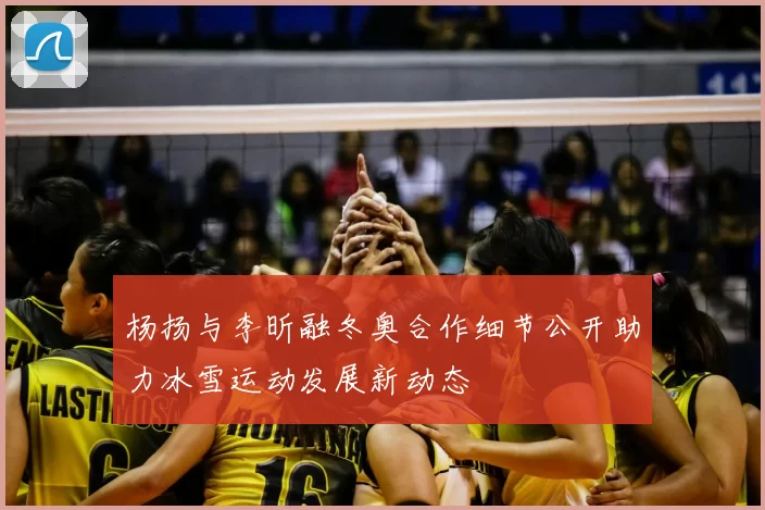 杨扬与李昕融冬奥合作细节公开助力冰雪运动发展新动态