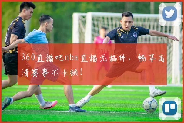 360直播吧nba直播无插件，畅享高清赛事不卡顿！