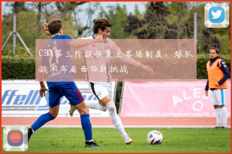 CBA第三阶段恢复主客场制度，球队战术布局面临新挑战