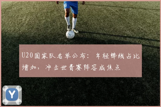 U20国家队名单公布：年轻锋线占比增加，冲击世青赛阵容成焦点
