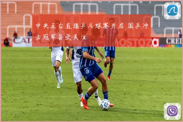 中央五台直播乒乓球赛开启 国乒冲击冠军备受关注