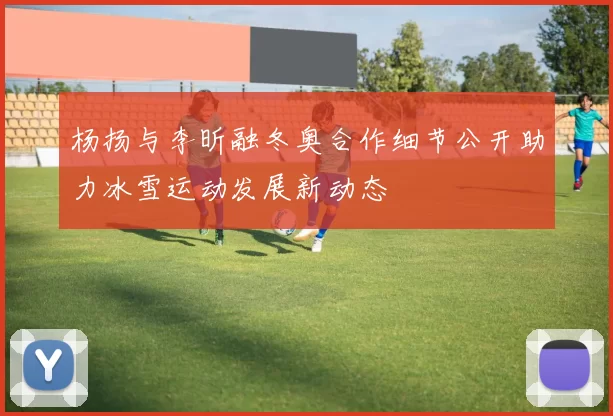 杨扬与李昕融冬奥合作细节公开助力冰雪运动发展新动态