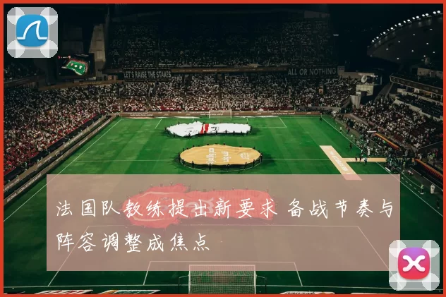法国队教练提出新要求 备战节奏与阵容调整成焦点