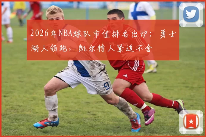 2026年NBA球队市值排名出炉：勇士湖人领跑，凯尔特人紧追不舍