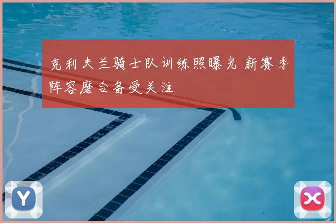 克利夫兰骑士队训练照曝光 新赛季阵容磨合备受关注