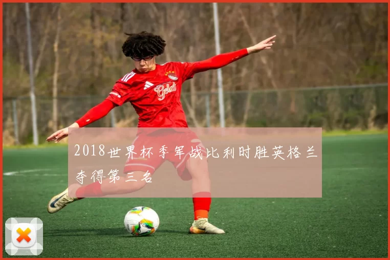 2018世界杯季军战比利时胜英格兰夺得第三名