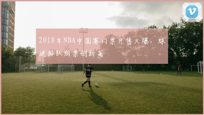 2018年NBA中国赛门票开售火爆，球迷排队购票创新高