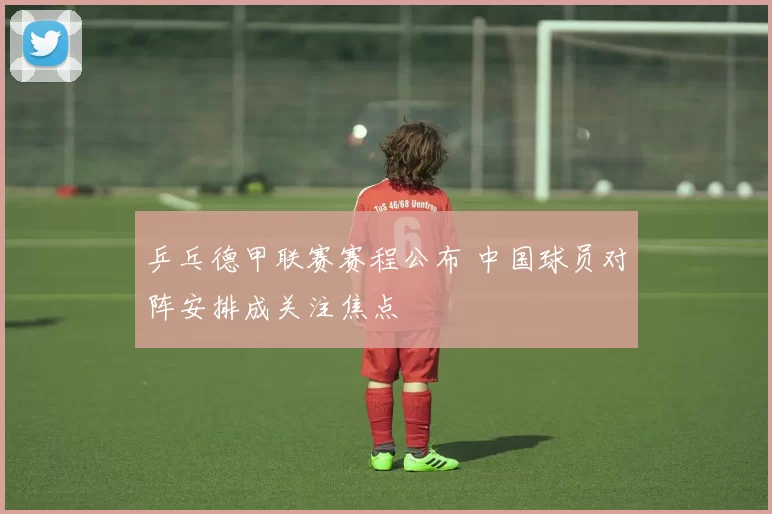 乒乓德甲联赛赛程公布 中国球员对阵安排成关注焦点